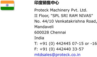 印度销售中心 Proteck Machinery Pvt. Ltd.   II Floor, "SPL SRI RAM NIVAS" No. 44/10 Venkatakrishna Road, Mandaveli 600028 Chennai India T: +91 (0) 442445 07-15 or -16 F: +91 (0) 442440 33-57 mtdsales@proteck.co.in