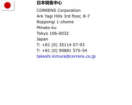 日本销售中心 CORRENS Corporation                                      Ark Yagi Hills 3rd floor, 8-7 Roppongi 1-chome Minato-ku Tokyo 106-0032  Japan T: +81 (0) 35114 07-93 T: +81 (0) 90881 575-54 takeshi.kimura@correns.co.jp