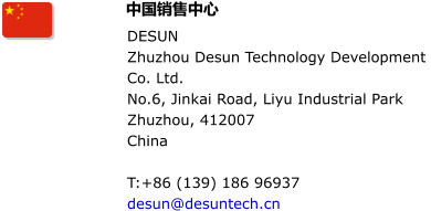 DESUN Zhuzhou Desun Technology Development  Co. Ltd. No.6, Jinkai Road, Liyu Industrial Park Zhuzhou, 412007 China  T:+86 (139) 186 96937  desun@desuntech.cn  中国销售中心